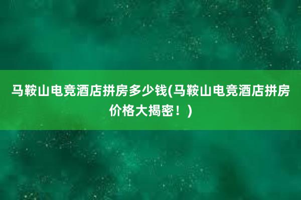 马鞍山电竞酒店拼房多少钱(马鞍山电竞酒店拼房价格大揭密！)