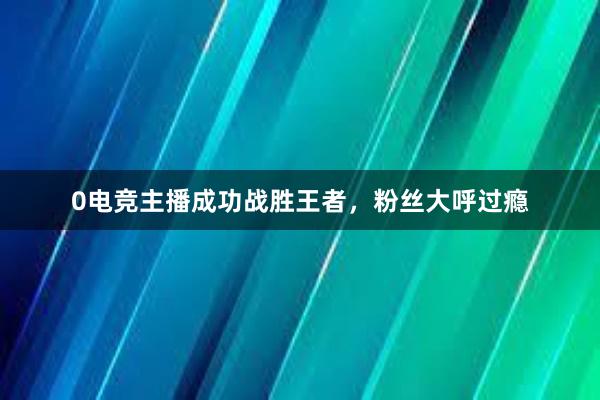 0电竞主播成功战胜王者，粉丝大呼过瘾