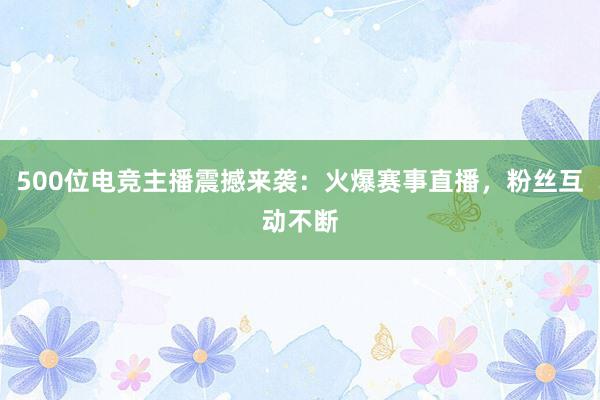 500位电竞主播震撼来袭：火爆赛事直播，粉丝互动不断