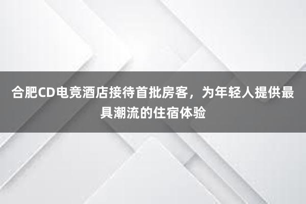 合肥CD电竞酒店接待首批房客，为年轻人提供最具潮流的住宿体验