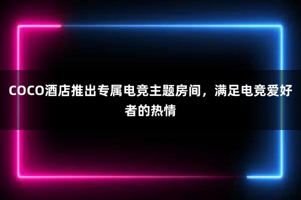 COCO酒店推出专属电竞主题房间，满足电竞爱好者的热情