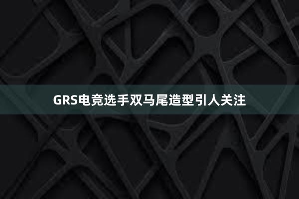 GRS电竞选手双马尾造型引人关注