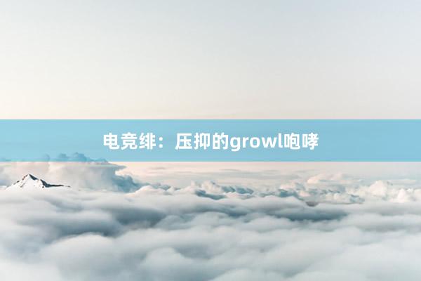 电竞绯：压抑的growl咆哮