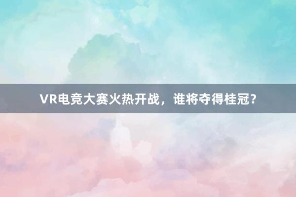 VR电竞大赛火热开战，谁将夺得桂冠？