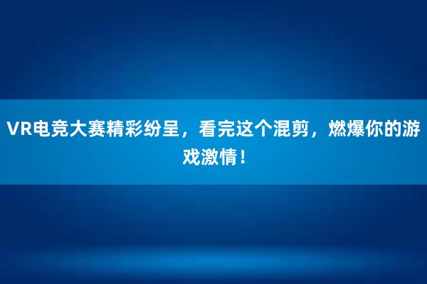 VR电竞大赛精彩纷呈，看完这个混剪，燃爆你的游戏激情！