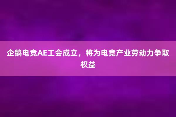 企鹅电竞AE工会成立，将为电竞产业劳动力争取权益