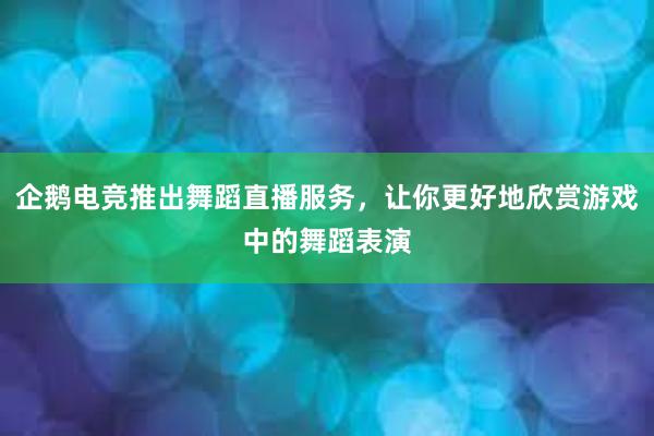 企鹅电竞推出舞蹈直播服务，让你更好地欣赏游戏中的舞蹈表演