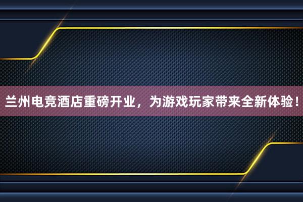 兰州电竞酒店重磅开业，为游戏玩家带来全新体验！