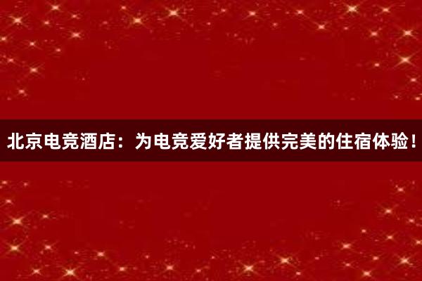 北京电竞酒店：为电竞爱好者提供完美的住宿体验！