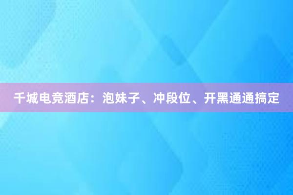 千城电竞酒店：泡妹子、冲段位、开黑通通搞定