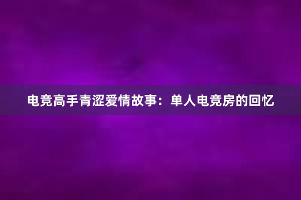 电竞高手青涩爱情故事：单人电竞房的回忆