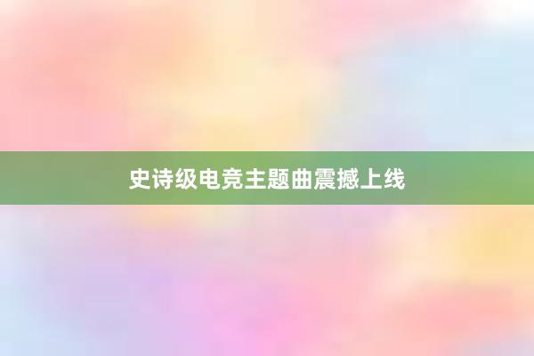 史诗级电竞主题曲震撼上线