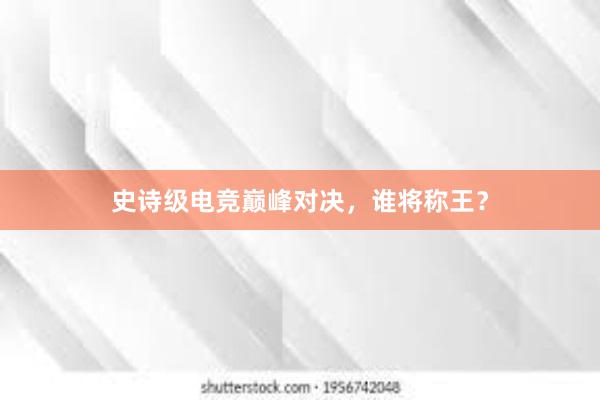 史诗级电竞巅峰对决，谁将称王？