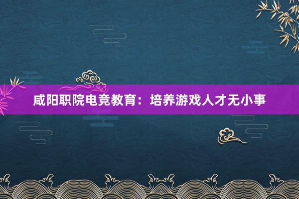 咸阳职院电竞教育：培养游戏人才无小事