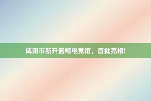 咸阳市新开蓝鲸电竞馆，首批亮相!