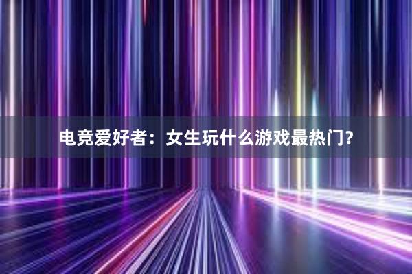 电竞爱好者：女生玩什么游戏最热门？