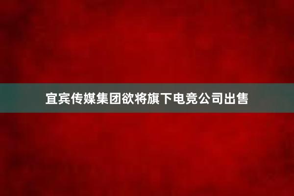 宜宾传媒集团欲将旗下电竞公司出售