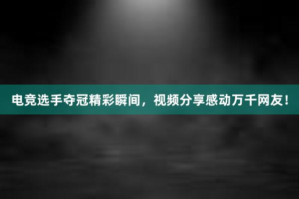 电竞选手夺冠精彩瞬间，视频分享感动万千网友！