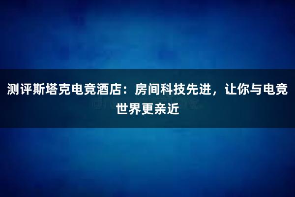 测评斯塔克电竞酒店：房间科技先进，让你与电竞世界更亲近