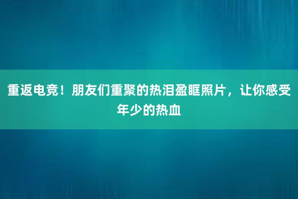 重返电竞！朋友们重聚的热泪盈眶照片，让你感受年少的热血