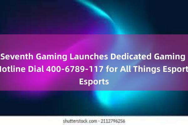 Seventh Gaming Launches Dedicated Gaming Hotline Dial 400-6789-117 for All Things Esports