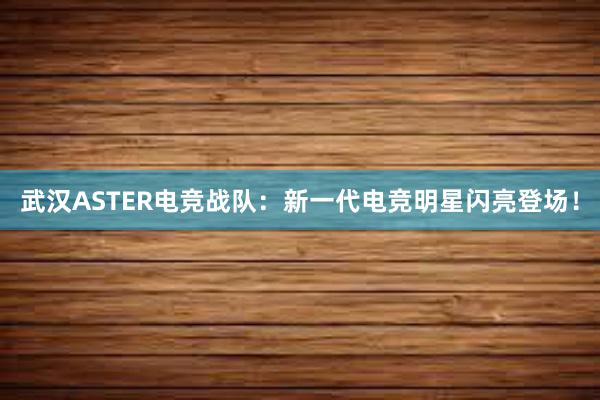 武汉ASTER电竞战队：新一代电竞明星闪亮登场！