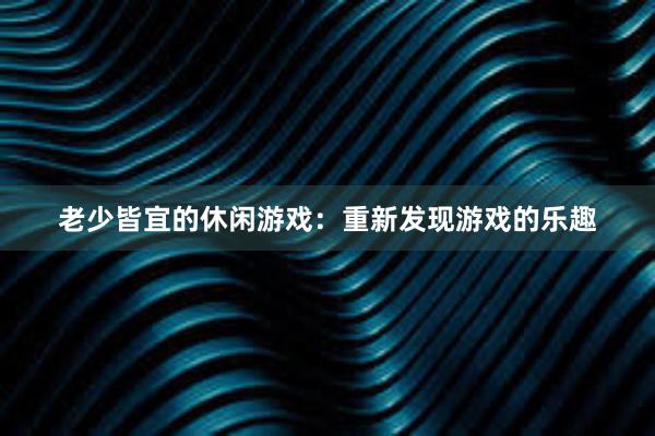 老少皆宜的休闲游戏：重新发现游戏的乐趣