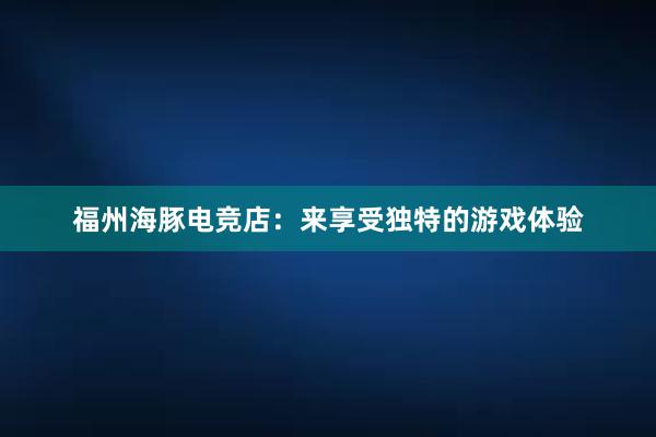 福州海豚电竞店：来享受独特的游戏体验