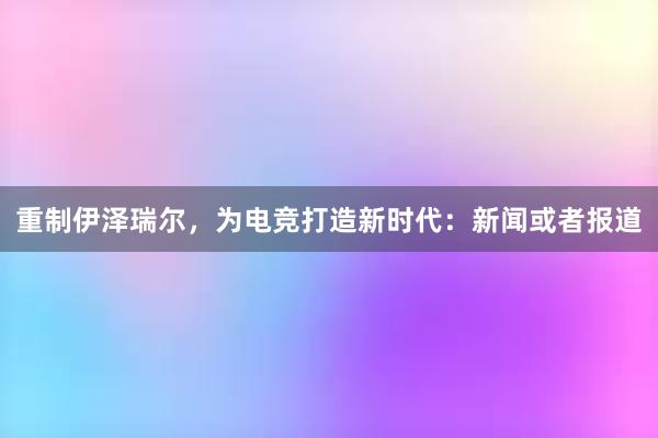 重制伊泽瑞尔，为电竞打造新时代：新闻或者报道