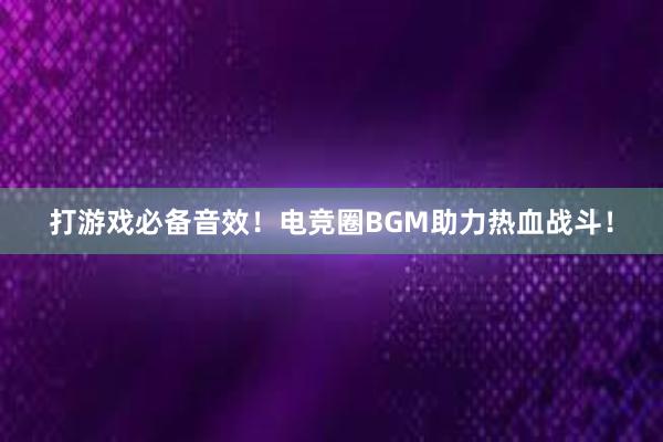 打游戏必备音效！电竞圈BGM助力热血战斗！