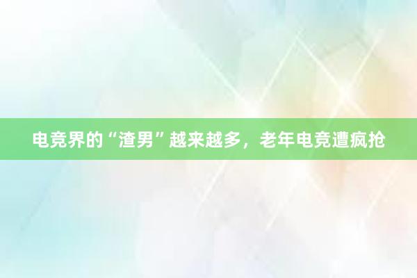 电竞界的“渣男”越来越多，老年电竞遭疯抢