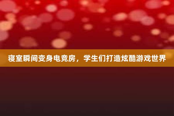 寝室瞬间变身电竞房，学生们打造炫酷游戏世界