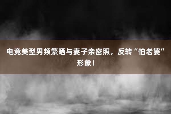 电竞美型男频繁晒与妻子亲密照，反转“怕老婆”形象！