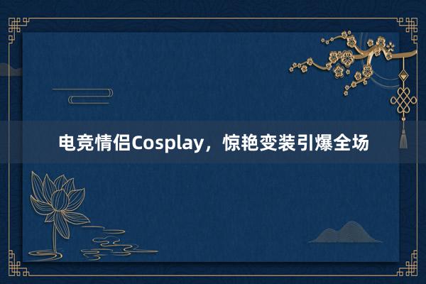 电竞情侣Cosplay，惊艳变装引爆全场