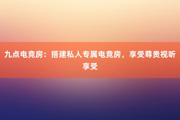 九点电竞房：搭建私人专属电竞房，享受尊贵视听享受