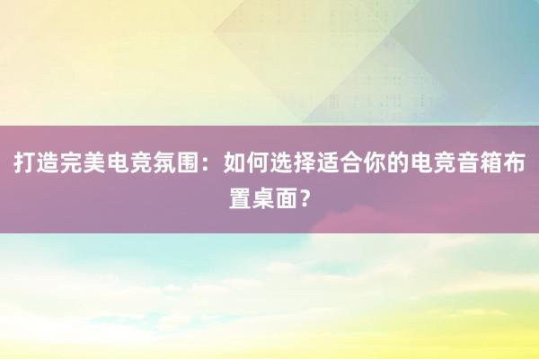 打造完美电竞氛围：如何选择适合你的电竞音箱布置桌面？