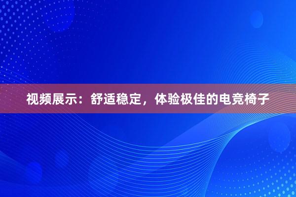 视频展示：舒适稳定，体验极佳的电竞椅子