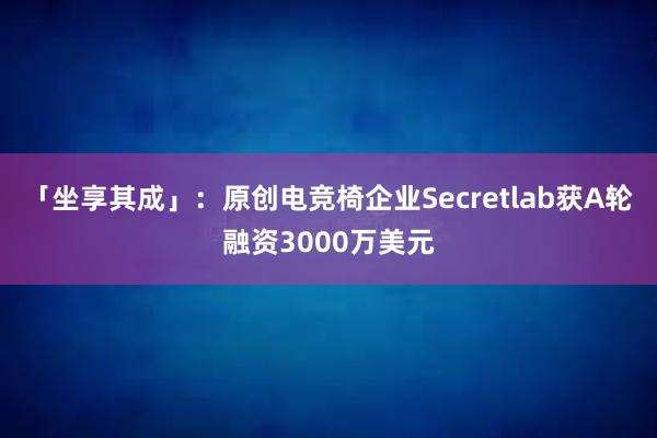 「坐享其成」：原创电竞椅企业Secretlab获A轮融资3000万美元