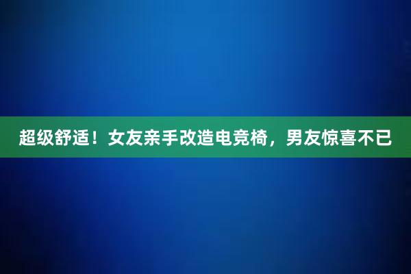 超级舒适！女友亲手改造电竞椅，男友惊喜不已