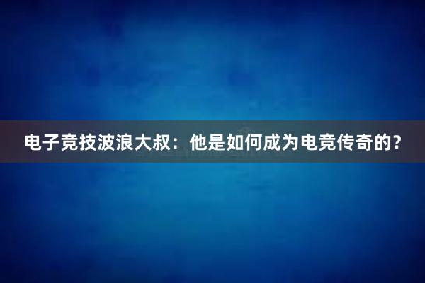 电子竞技波浪大叔：他是如何成为电竞传奇的？