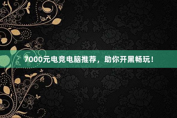 7000元电竞电脑推荐，助你开黑畅玩！