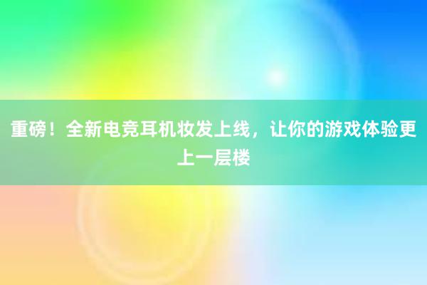 重磅！全新电竞耳机妆发上线，让你的游戏体验更上一层楼