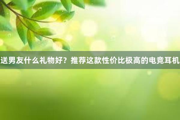 送男友什么礼物好？推荐这款性价比极高的电竞耳机