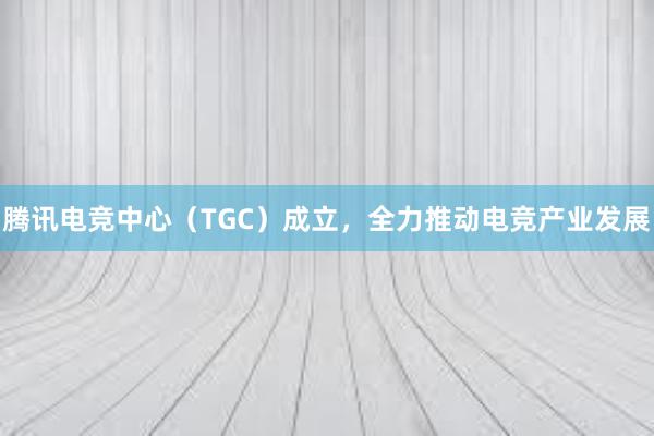 腾讯电竞中心（TGC）成立，全力推动电竞产业发展