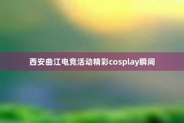 西安曲江电竞活动精彩cosplay瞬间