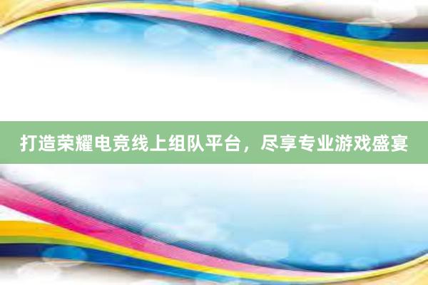 打造荣耀电竞线上组队平台，尽享专业游戏盛宴