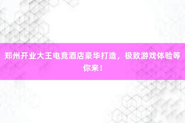 郑州开业大王电竞酒店豪华打造，极致游戏体验等你来！