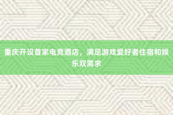 重庆开设首家电竞酒店，满足游戏爱好者住宿和娱乐双需求