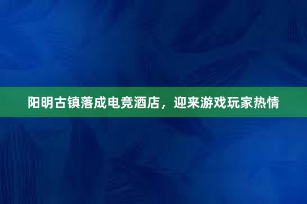 阳明古镇落成电竞酒店，迎来游戏玩家热情