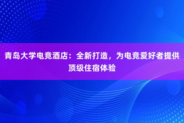 青岛大学电竞酒店：全新打造，为电竞爱好者提供顶级住宿体验